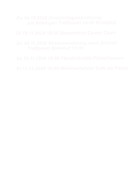 Do 24.10.2024 Donnerstagswanderung 	um Bbingen Treffpunkt 14:00 Schietal  Di 19.11.2024 18:30 Stammtisch Center Court  Do 28.11.2024 Besenwanderung nach Schnait 	Treffpunkt Bahnhof 14:00   Sa 30.11.2024 18:00 Theaterbrettle Plderhausen  Di 17.12.2024 18:30 Weihnachsfeier Cafe am Palais